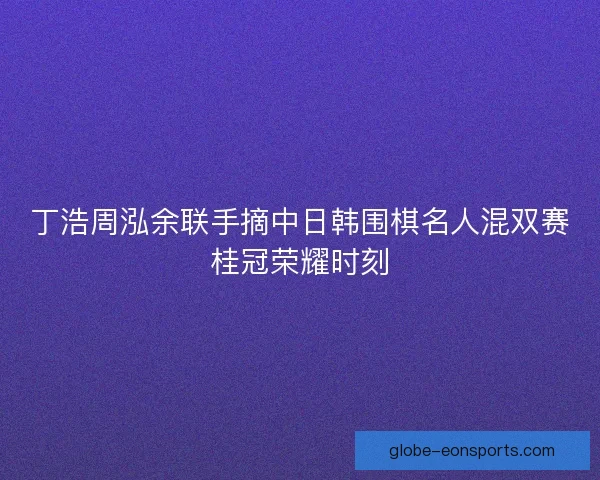 丁浩周泓余联手摘中日韩围棋名人混双赛桂冠荣耀时刻