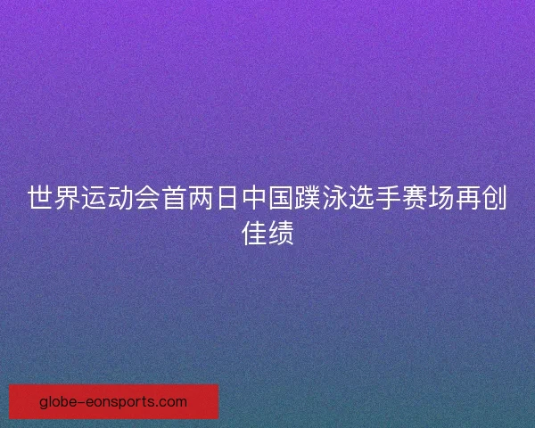 世界运动会首两日中国蹼泳选手赛场再创佳绩