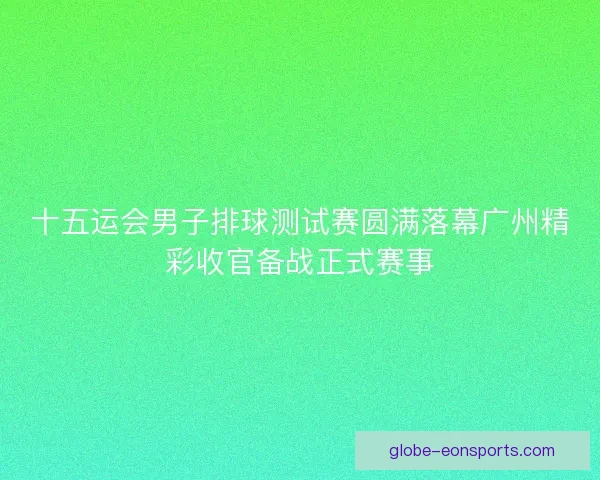 十五运会男子排球测试赛圆满落幕广州精彩收官备战正式赛事